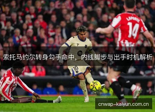 索托马约尔转身勾手命中,内线脚步与出手时机解析 索托马约尔转身勾手命中,内线脚步与出手时机解析